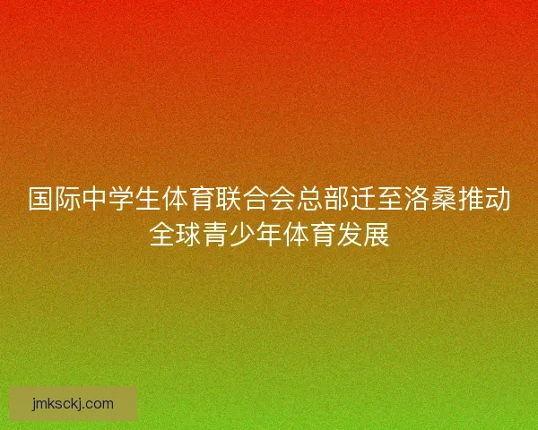 国际中学生体育联合会总部迁至洛桑推动全球青少年体育发展