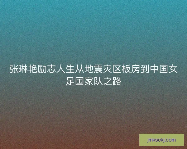 张琳艳励志人生从地震灾区板房到中国女足国家队之路