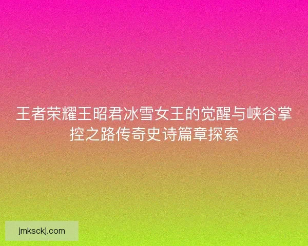 王者荣耀王昭君冰雪女王的觉醒与峡谷掌控之路传奇史诗篇章探索
