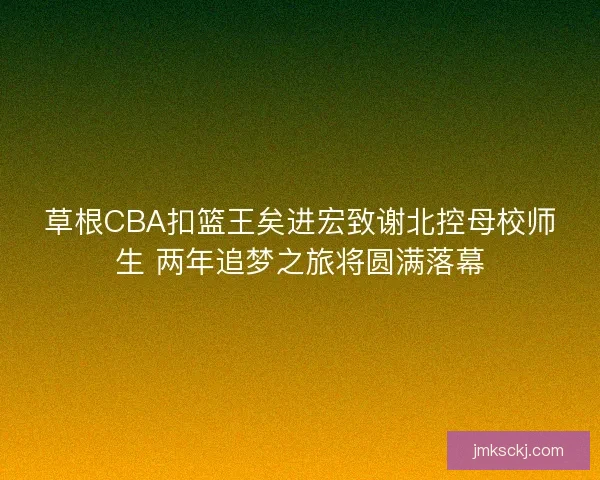 草根CBA扣篮王矣进宏致谢北控母校师生 两年追梦之旅将圆满落幕
