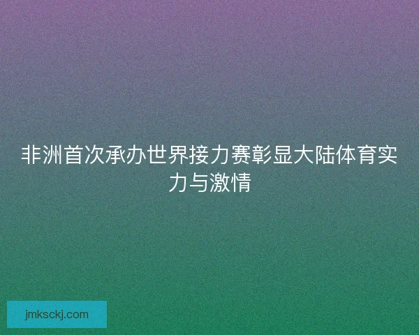 非洲首次承办世界接力赛彰显大陆体育实力与激情