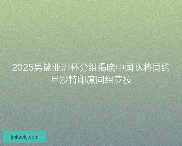 2025男篮亚洲杯分组揭晓中国队将同约旦沙特印度同组竞技