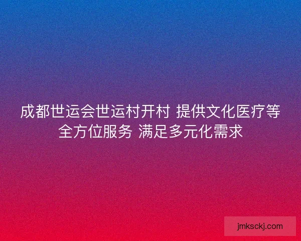 成都世运会世运村开村 提供文化医疗等全方位服务 满足多元化需求