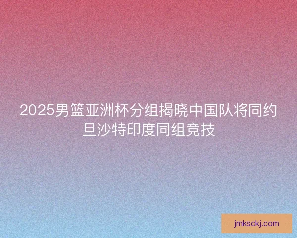 2025男篮亚洲杯分组揭晓中国队将同约旦沙特印度同组竞技