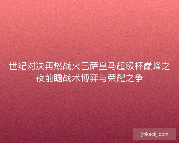 世纪对决再燃战火巴萨皇马超级杯巅峰之夜前瞻战术博弈与荣耀之争