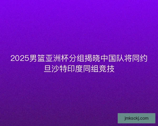 2025男篮亚洲杯分组揭晓中国队将同约旦沙特印度同组竞技