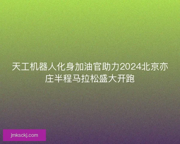天工机器人化身加油官助力2024北京亦庄半程马拉松盛大开跑