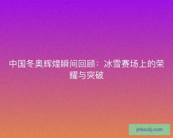 中国冬奥辉煌瞬间回顾：冰雪赛场上的荣耀与突破