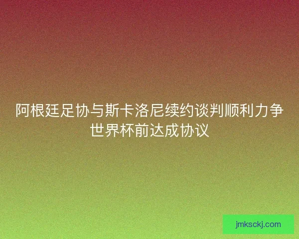 阿根廷足协与斯卡洛尼续约谈判顺利力争世界杯前达成协议