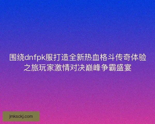 围绕dnfpk服打造全新热血格斗传奇体验之旅玩家激情对决巅峰争霸盛宴